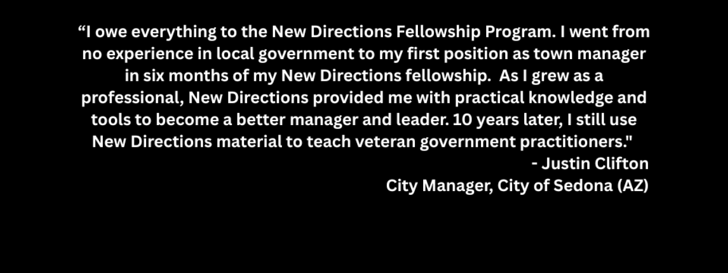 Testimonial that reads "I owe everything to the New Directions Fellowship Program. I went from no experience in local government to my first position as town manager in six months of my New Directions fellowship.  As I grew as a professional, New Directions provided me with practical knowledge and tools to become a better manager and leader. 10 years later, I still use New Directions material to teach veteran government practitioners."  - Justin Clifton  City Manager, City of Sedona (AZ) 