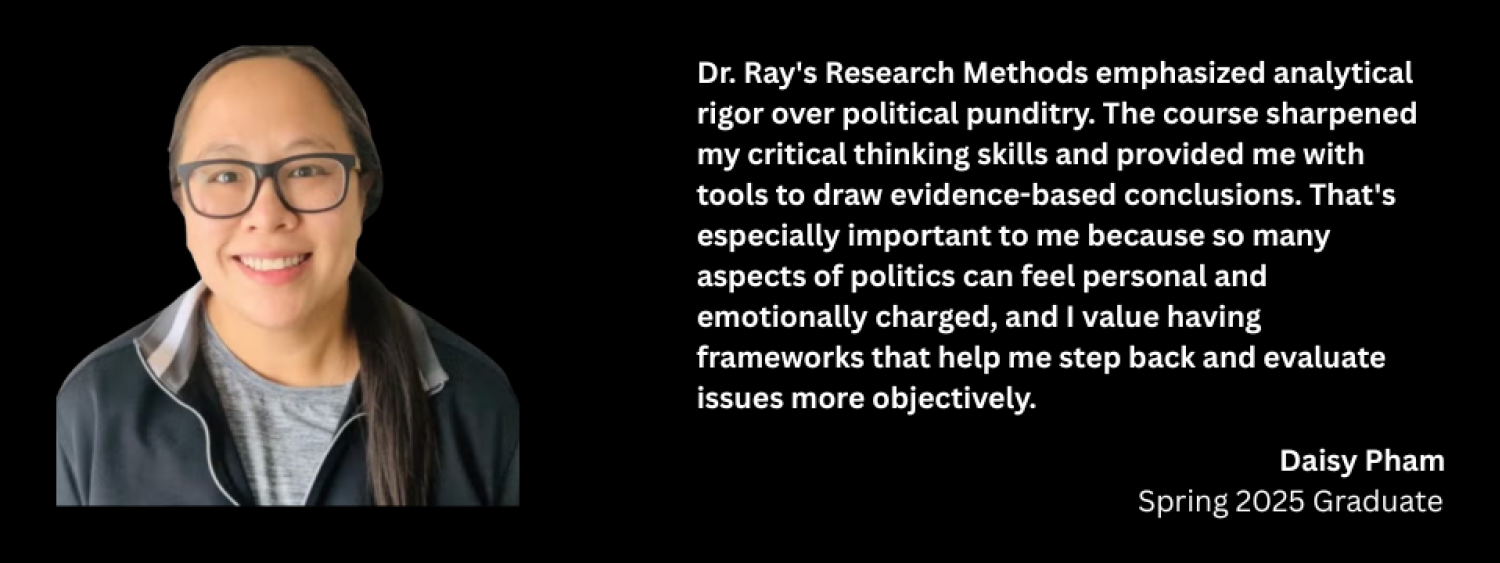 Headshot of Daisy Pham next to text of her quote, which reads: Dr. Ray’s Research Methods emphasized analytical rigor over political punditry. The course sharpened my critical thinking skills and provided me with tools to draw evidence-based conclusions. That’s especially important to me because so many aspects of politics can feel personal and emotionally charged, and I value having frameworks that help me step back and evaluate issues more objectively.