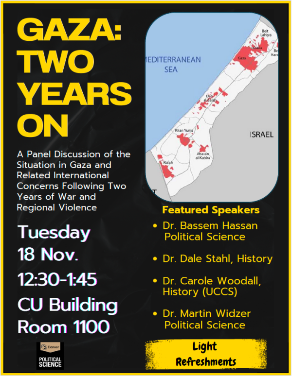 Gaza: Two Years On   A Panel Discussion of the Situation in Gaza and Related International Concerns Following Two Years of War and Regional Violence.   Tuesday November 18th, 2025, from 12:30 PM - 1:45 PM in the CU Building Room 1100  Featured Speakers:     Dr. Bassem Hassan, Political Science  Dr. Dale Stahl, History  Dr. Carole Woodall, History (UCCS)  Dr. Martin Widzer, Political Science    Light Refreshments will be provided!
