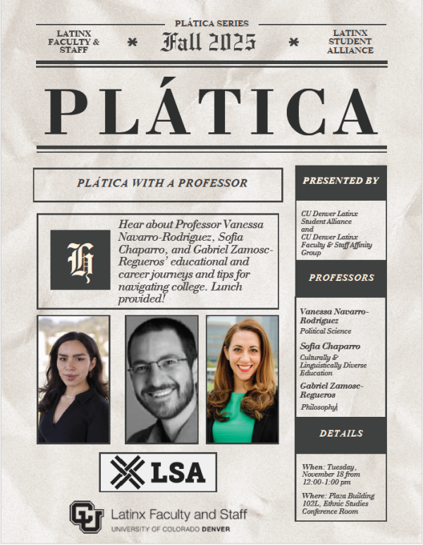 Plática with a Professor  Hear about Professor Vanessa Navarro-Rodriguez, Sofia Chaparro, and Gabriel Zamosc Regueros’ educational and career journeys and tips for navigating college. Lunch provided!     Presented By  CU Denver Student Alliance and CU Denver Latinx Faculty & Staff Affinity Group    Professors  Vaessa Navarro-Rodriguez - Political Science  Sofia Chaparro - Culturally & Linguistically Diverse Education  Gabriel Zamosc-Regueros - Philosophy     Event Details  When: Tuesday, November 18th, 2025